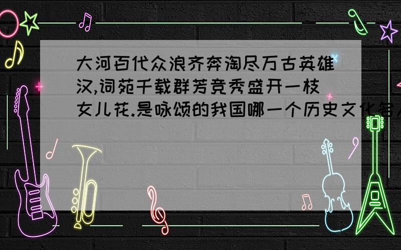 大河百代众浪齐奔淘尽万古英雄汉,词苑千载群芳竞秀盛开一枝女儿花.是咏颂的我国哪一个历史文化名人?无