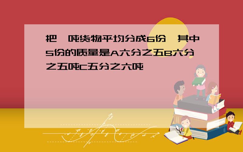 把一吨货物平均分成6份,其中5份的质量是A六分之五B六分之五吨C五分之六吨