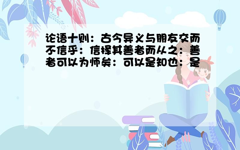 论语十则：古今异义与朋友交而不信乎：信择其善者而从之：善者可以为师矣：可以是知也：是