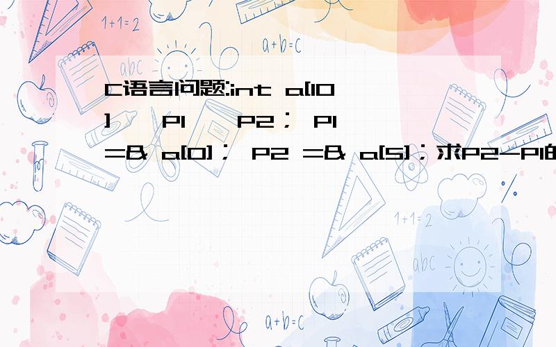 C语言问题:int a[10],＊P1,＊P2； P1 =& a[0]； P2 =& a[5]；求P2-P1的值：P2-P1的值为a[5]与a[0]之间元素的个数,所以为结果为5）为什么个数为5,他们之间个数应该为4啊,再退一步也应该为6啊,怎么是5啊