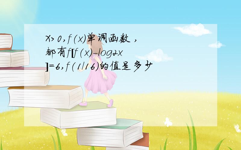 X>0,f(x)单调函数 ,都有f[f(x)-log2x]=6,f(1/16)的值是多少
