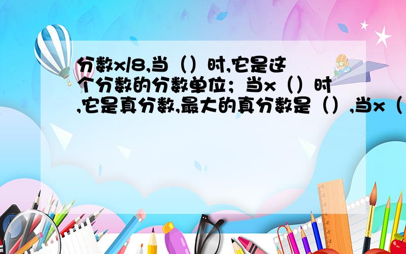 分数x/8,当（）时,它是这个分数的分数单位；当x（）时,它是真分数,最大的真分数是（）,当x（）时,它是假分数,最小的假分数是（）