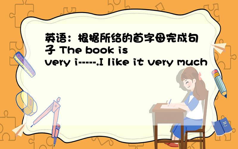 英语：根据所给的首字母完成句子 The book is very i-----.I like it very much