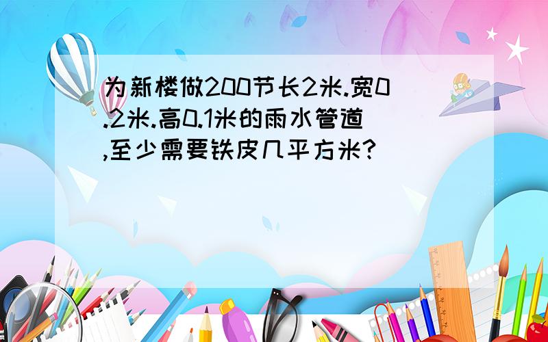 为新楼做200节长2米.宽0.2米.高0.1米的雨水管道,至少需要铁皮几平方米?