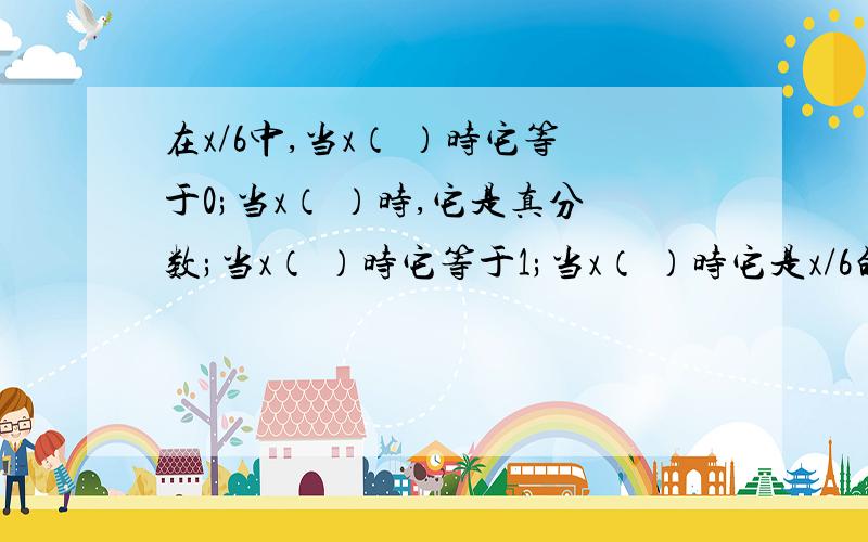 在x/6中,当x（ ）时它等于0;当x（ ）时,它是真分数;当x（ ）时它等于1;当x（ ）时它是x/6的分数单位