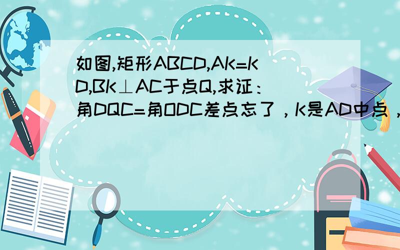 如图,矩形ABCD,AK=KD,BK⊥AC于点Q,求证：角DQC=角ODC差点忘了，K是AD中点，没图，AC,BD是对角线，QD连在一起，