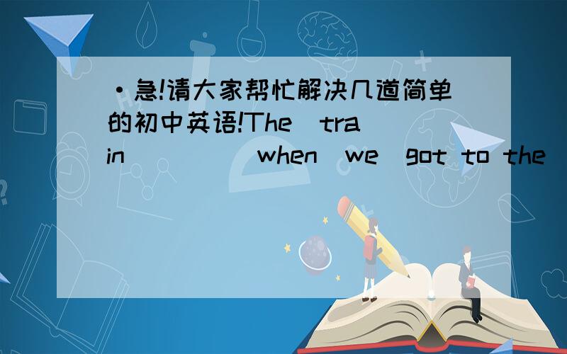 ·急!请大家帮忙解决几道简单的初中英语!The  train  ____when  we  got to the  station.A.leaves    B.leave  C.had  left   d.has  left