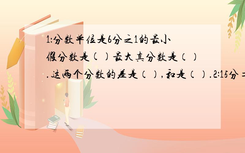 1：分数单位是6分之1的最小假分数是()最大真分数是（）.这两个分数的差是（）,和是（）.2:15分=（）18时=（）日 3分之2大于()大于5分之2