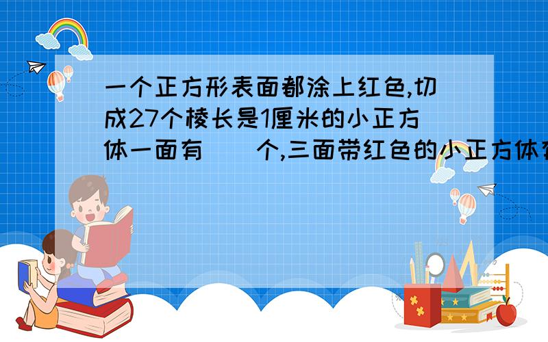 一个正方形表面都涂上红色,切成27个棱长是1厘米的小正方体一面有（）个,三面带红色的小正方体有（）个