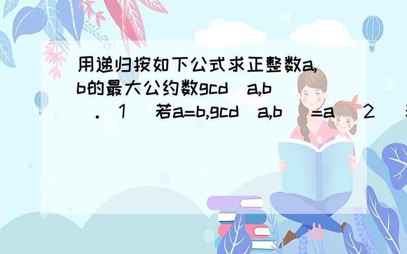 用递归按如下公式求正整数a,b的最大公约数gcd(a,b).(1) 若a=b,gcd(a,b) =a (2) 若a>b ,gcd(a,b) = gcd(a-b,b) (3) 若a