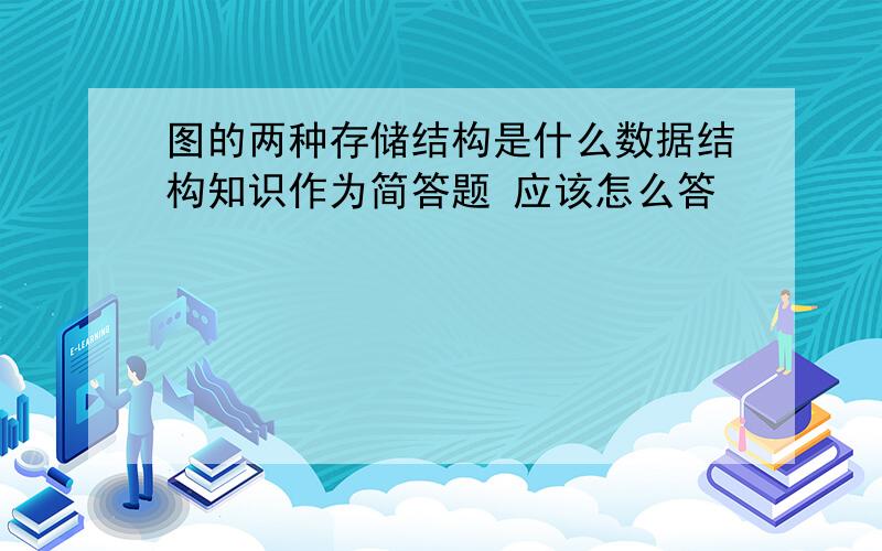 图的两种存储结构是什么数据结构知识作为简答题 应该怎么答