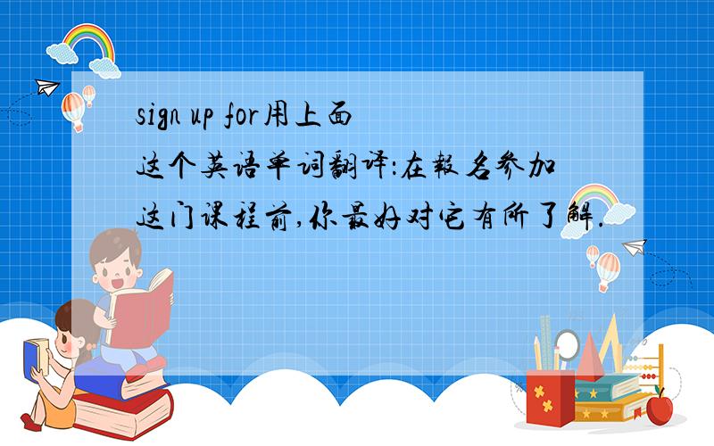 sign up for用上面这个英语单词翻译：在报名参加这门课程前,你最好对它有所了解.