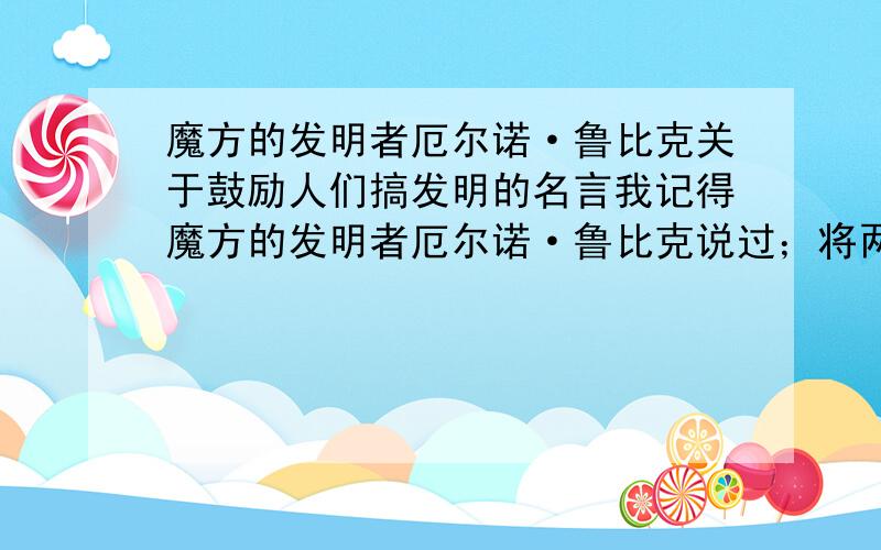 魔方的发明者厄尔诺·鲁比克关于鼓励人们搞发明的名言我记得魔方的发明者厄尔诺·鲁比克说过；将两件不同的发明拼在一起,就形成了你的发明.我只记得大概是这样说的.