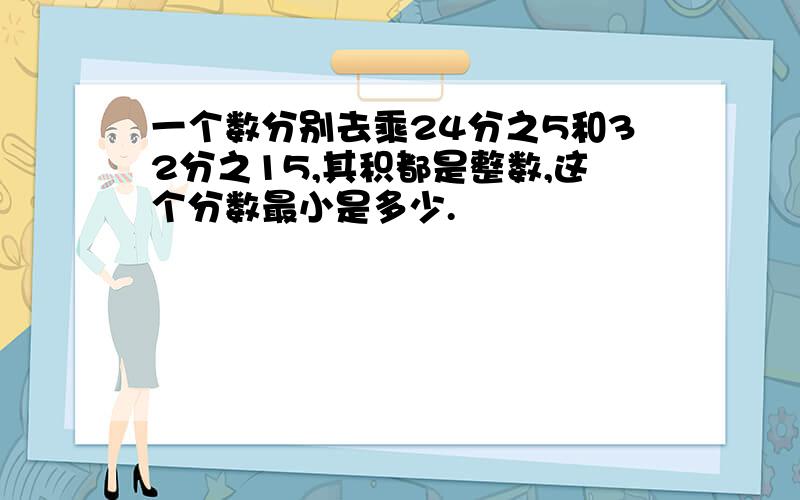 一个数分别去乘24分之5和32分之15,其积都是整数,这个分数最小是多少.