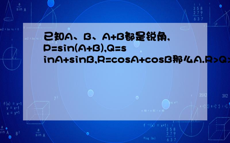 已知A、B、A+B都是锐角,P=sin(A+B),Q=sinA+sinB,R=cosA+cosB那么A.R>Q>P B.P>Q>R C.Q>P>R D.Q>R>P