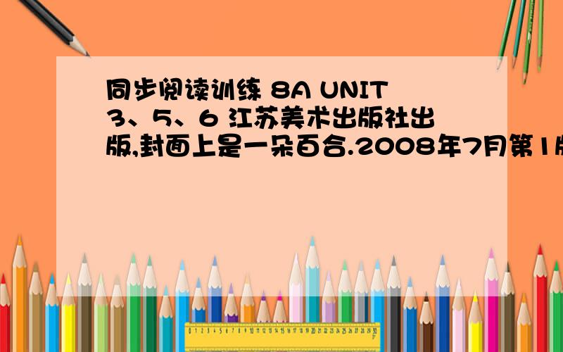 同步阅读训练 8A UNIT3、5、6 江苏美术出版社出版,封面上是一朵百合.2008年7月第1版,2011年7月第4次印刷.求U3、U5、U6三个单元的答案.p.s：说自己做的可以滚了~要一整本做完,已经写了三个单元,