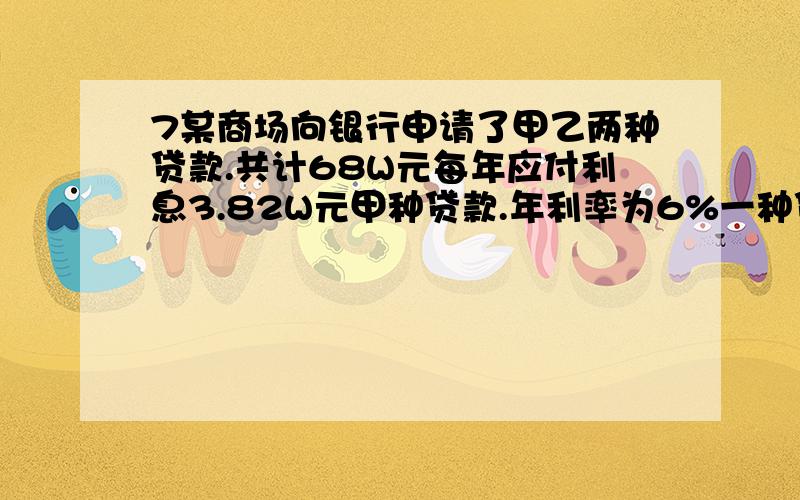 7某商场向银行申请了甲乙两种贷款.共计68W元每年应付利息3.82W元甲种贷款.年利率为6%一种贷款5%请问这两