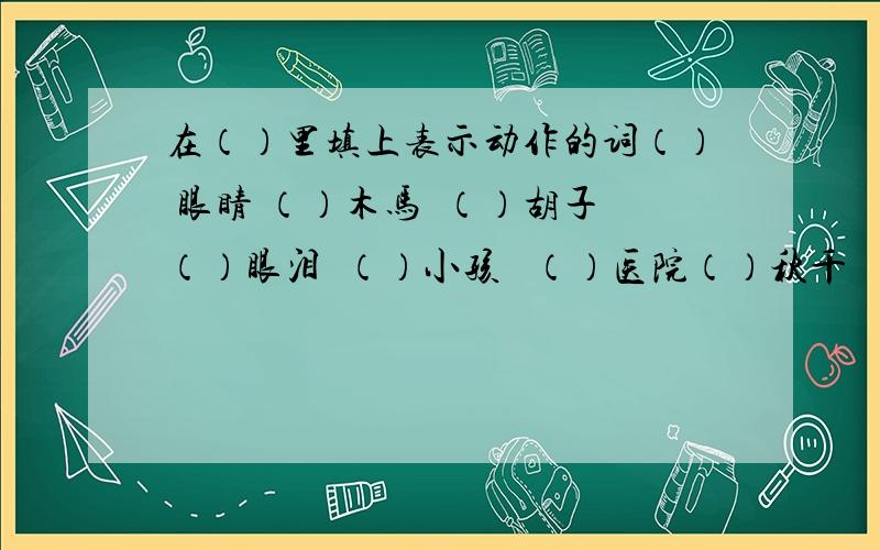 在（）里填上表示动作的词（） 眼睛 （）木马  （）胡子（）眼泪  （）小孩   （）医院（）秋千   （）阳光   （）积木