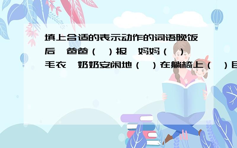 填上合适的表示动作的词语晚饭后,爸爸（ ）报,妈妈（ ）毛衣,奶奶安闲地（ ）在躺椅上（ ）目（ ）神.