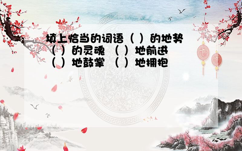 填上恰当的词语（ ）的地势 （ ）的灵魂 （ ）地前进 （ ）地鼓掌 （ ）地拥抱