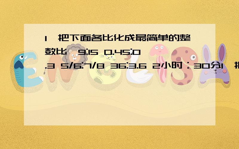 1、把下面各比化成最简单的整数比,9:15 0.45:0.3 5/6:7/8 36:3.6 2小时：30分1、把下面各比化成最简单的整数比,9:15 0.45:0.3 5/6:7/8 36:3.6 2小时：30分钟 18：2/7.