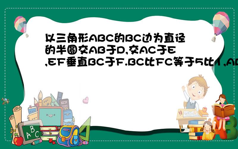 以三角形ABC的BC边为直径的半圆交AB于D,交AC于E,EF垂直BC于F.BC比FC等于5比1,AB等于8,AE等于2,则AD多