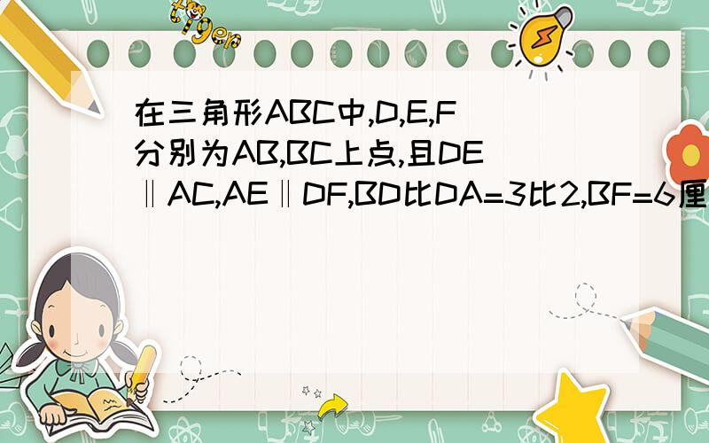 在三角形ABC中,D,E,F分别为AB,BC上点,且DE‖AC,AE‖DF,BD比DA=3比2,BF=6厘米,求EF,FC长是多少?