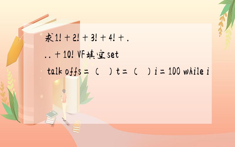 求1!+2!+3!+4!+...+10! VF填空set talk offs=（ ）t=（ ）i=1DO while i