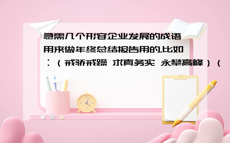 急需几个形容企业发展的成语,用来做年终总结报告用的.比如：（戒骄戒躁 求真务实 永攀高峰）（ 抓住机遇,迎接挑战,再创辉煌）这样的,我们是做医药批发的,年底要给老总写工作报告,要开