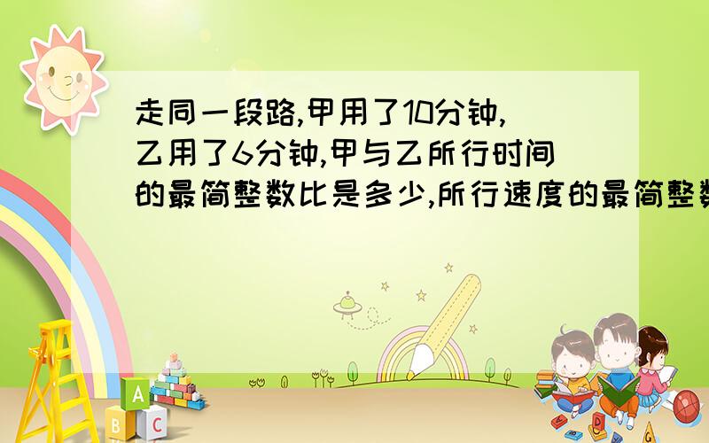 走同一段路,甲用了10分钟,乙用了6分钟,甲与乙所行时间的最简整数比是多少,所行速度的最简整数比是多少