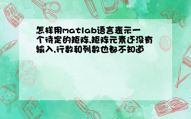 怎样用matlab语言表示一个待定的矩阵,矩阵元素还没有输入,行数和列数也都不知道