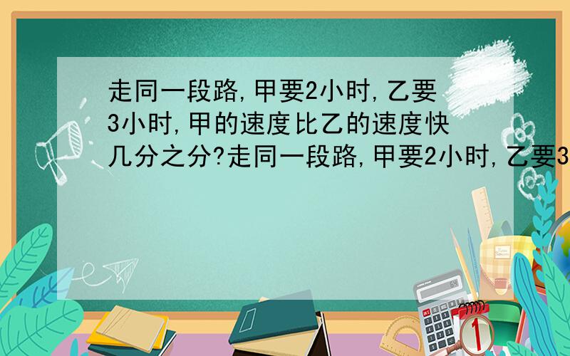 走同一段路,甲要2小时,乙要3小时,甲的速度比乙的速度快几分之分?走同一段路,甲要2小时,乙要3小时,甲的速度比乙的速度快几分之分?在什么情况下用两个数的相差数除以比后面的数,什么情况