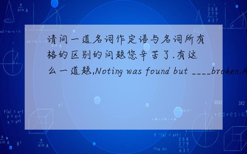 请问一道名词作定语与名词所有格的区别的问题您辛苦了.有这么一道题,Noting was found but ____broken.A.the room window B.the room's window C.the room of the window D.the window of room.此题答案为A.为什么不能选B或