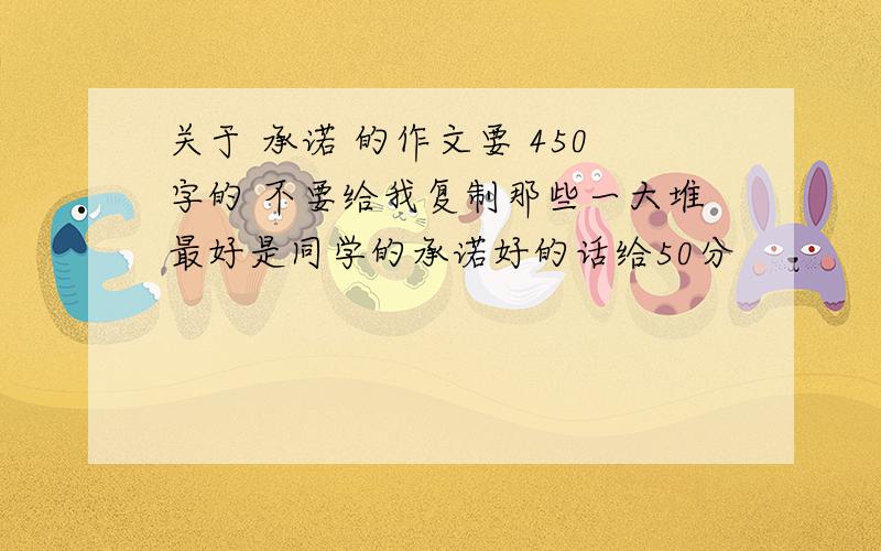 关于 承诺 的作文要 450字的 不要给我复制那些一大堆最好是同学的承诺好的话给50分