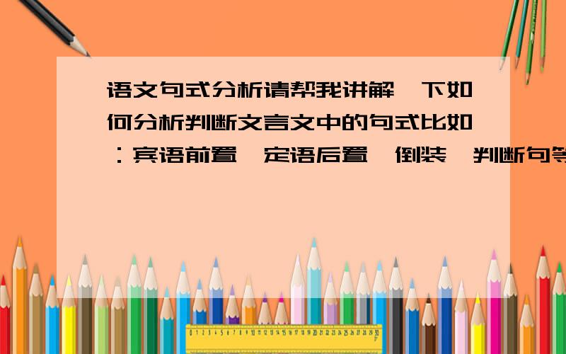 语文句式分析请帮我讲解一下如何分析判断文言文中的句式比如：宾语前置,定语后置,倒装,判断句等常见句式