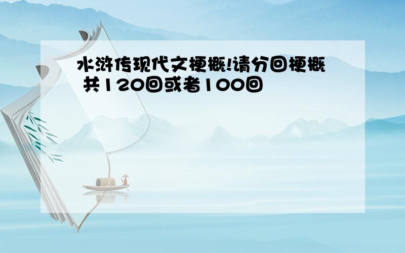 水浒传现代文梗概!请分回梗概 共120回或者100回