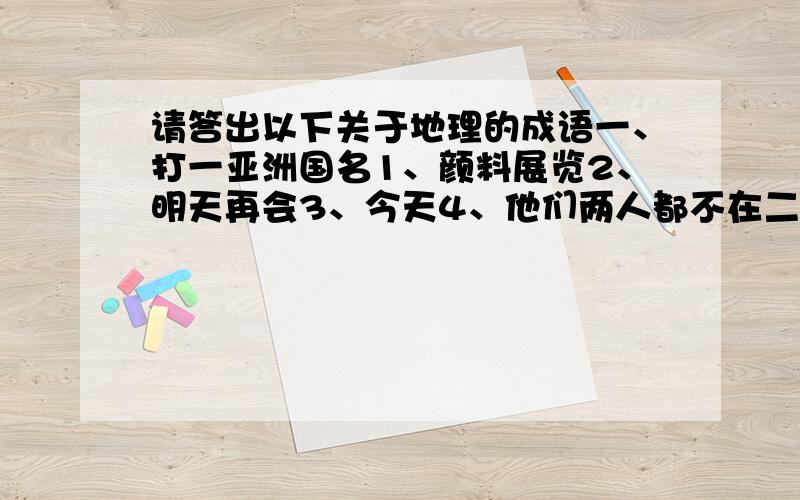 请答出以下关于地理的成语一、打一亚洲国名1、颜料展览2、明天再会3、今天4、他们两人都不在二、打一欧洲国名1、速战速决2、一心想发横财三、打一非洲国名1、枝头才见子初成2、发动