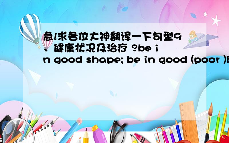 急!求各位大神翻译一下句型9、健康状况及治疗 ?be in good shape; be in good (poor )health; ?feel weak (well, terrible, sick); have got a high (slight ) fever; ?have a slight (bad) cold; take one’s temperature; ?have got a pain in