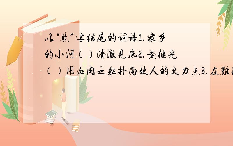 以“然”字结尾的词语1.家乡的小河（）清澈见底2.黄继光（）用血肉之躯扑向敌人的火力点3.在难见寸草的乱石堆里（）生长着一棵小树4.医生想尽了办法,爷爷的病（）不见好转5.晚饭后,爸