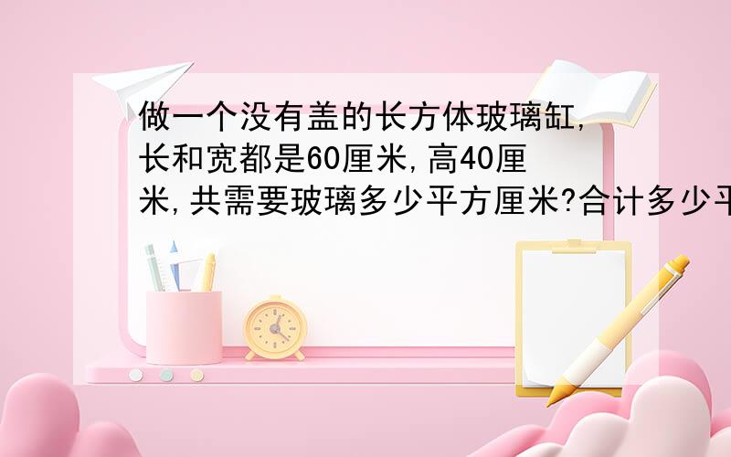 做一个没有盖的长方体玻璃缸,长和宽都是60厘米,高40厘米,共需要玻璃多少平方厘米?合计多少平方分米?