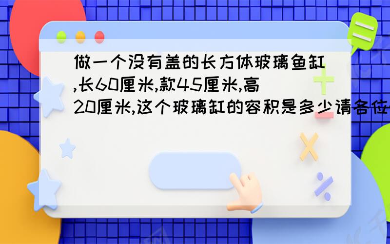 做一个没有盖的长方体玻璃鱼缸,长60厘米,款45厘米,高20厘米,这个玻璃缸的容积是多少请各位帮帮忙吧