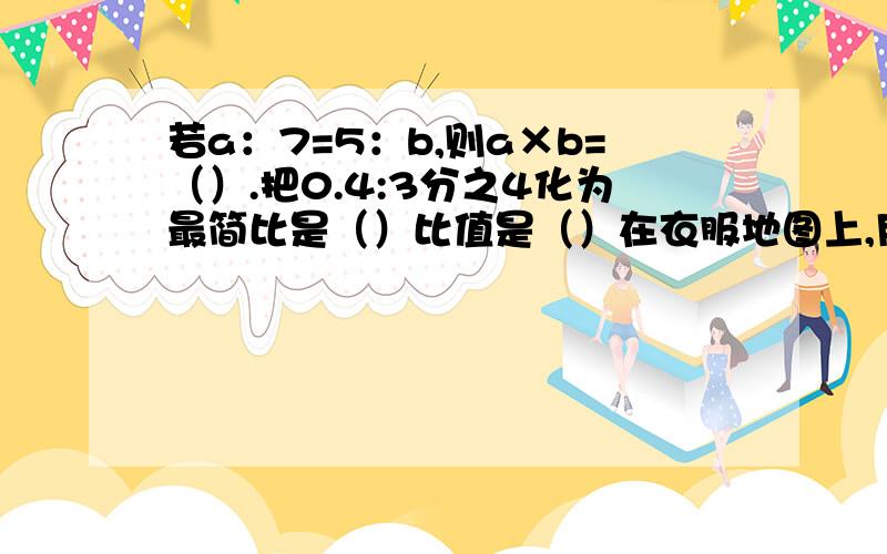 若a：7=5：b,则a×b=（）.把0.4:3分之4化为最简比是（）比值是（）在衣服地图上,用2厘米的线段表示8千米的实际距离,比例尺是（）已知小圆半径是2厘米,大圆半径是3厘米,小圆和大圆的周长比