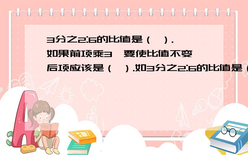 3分之2:6的比值是（ ）.如果前项乘3,要使比值不变,后项应该是（ ）.如3分之2:6的比值是（ ）.如果前项乘3,要使比值不变,后项应该是（ ）.如果前项和后项都除以2,比值是（ ）.算式?