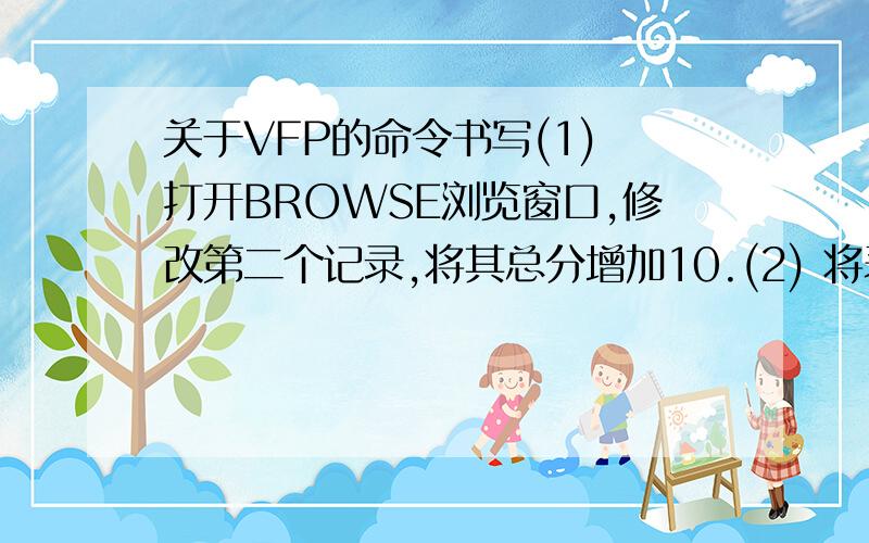 关于VFP的命令书写(1) 打开BROWSE浏览窗口,修改第二个记录,将其总分增加10.(2) 将表中男同学的总分增加10%.(3) 将表中系科为体育的记录删除并恢复.(4) 真正删除表中的第2~5记录 (用DELETE/ PACK).(5)