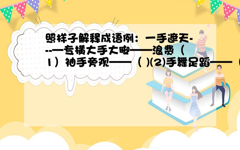 照样子解释成语例：一手遮天---—专横大手大脚——浪费（1）袖手旁观——（ )(2)手舞足蹈——（ ）（3）缩手缩脚——（ ）（4）妙手回春——（ ）求详解