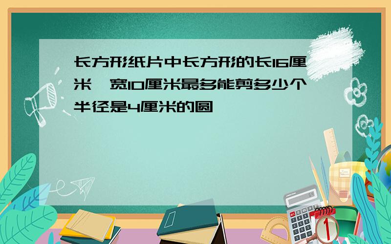 长方形纸片中长方形的长16厘米,宽10厘米最多能剪多少个半径是4厘米的圆