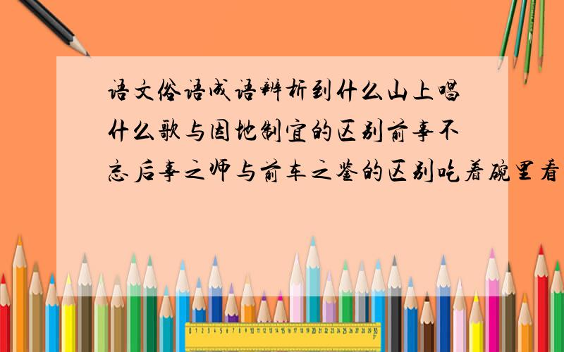 语文俗语成语辨析到什么山上唱什么歌与因地制宜的区别前事不忘后事之师与前车之鉴的区别吃着碗里看着锅里与得陇望蜀的区别