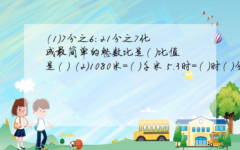 (1)7分之6：21分之7化成最简单的整数比是（ ）比值是( ) (2)1080米=（ ）千米 5.3时=（ ）时（ ）分（3）8分之7=32分之（ ）=14：（ ）=（ ）％=（ ）（填小数）（4）一种精密零件的长度是3毫米,