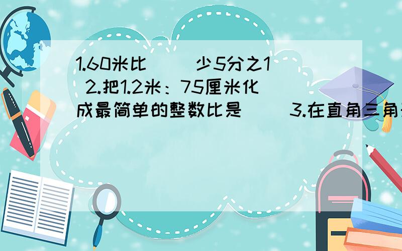 1.60米比（ ）少5分之1 2.把1.2米：75厘米化成最简单的整数比是（ ）3.在直角三角形中,两个锐角的度数比是2:3,其中较小的角是（ ）度4.5分之6*a=b/6分之5=c*33分之33（a、b、c不等于0）,把a、b、c