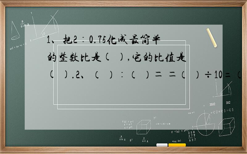 1、把2∶0.75化成最简单的整数比是( ),它的比值是( ).2、（ ）∶（ ）＝ ＝（ ）÷10=（ ）％